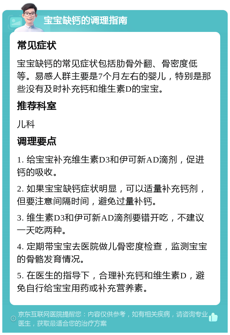 宝宝缺钙的调理指南 常见症状 宝宝缺钙的常见症状包括肋骨外翻、骨密度低等。易感人群主要是7个月左右的婴儿，特别是那些没有及时补充钙和维生素D的宝宝。 推荐科室 儿科 调理要点 1. 给宝宝补充维生素D3和伊可新AD滴剂，促进钙的吸收。 2. 如果宝宝缺钙症状明显，可以适量补充钙剂，但要注意间隔时间，避免过量补钙。 3. 维生素D3和伊可新AD滴剂要错开吃，不建议一天吃两种。 4. 定期带宝宝去医院做儿骨密度检查，监测宝宝的骨骼发育情况。 5. 在医生的指导下，合理补充钙和维生素D，避免自行给宝宝用药或补充营养素。