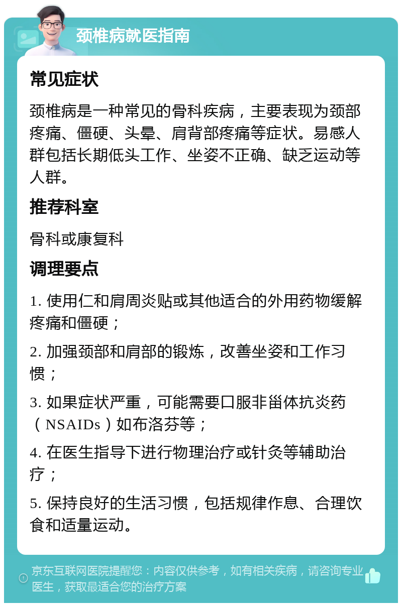 颈椎病就医指南 常见症状 颈椎病是一种常见的骨科疾病，主要表现为颈部疼痛、僵硬、头晕、肩背部疼痛等症状。易感人群包括长期低头工作、坐姿不正确、缺乏运动等人群。 推荐科室 骨科或康复科 调理要点 1. 使用仁和肩周炎贴或其他适合的外用药物缓解疼痛和僵硬； 2. 加强颈部和肩部的锻炼，改善坐姿和工作习惯； 3. 如果症状严重，可能需要口服非甾体抗炎药（NSAIDs）如布洛芬等； 4. 在医生指导下进行物理治疗或针灸等辅助治疗； 5. 保持良好的生活习惯，包括规律作息、合理饮食和适量运动。