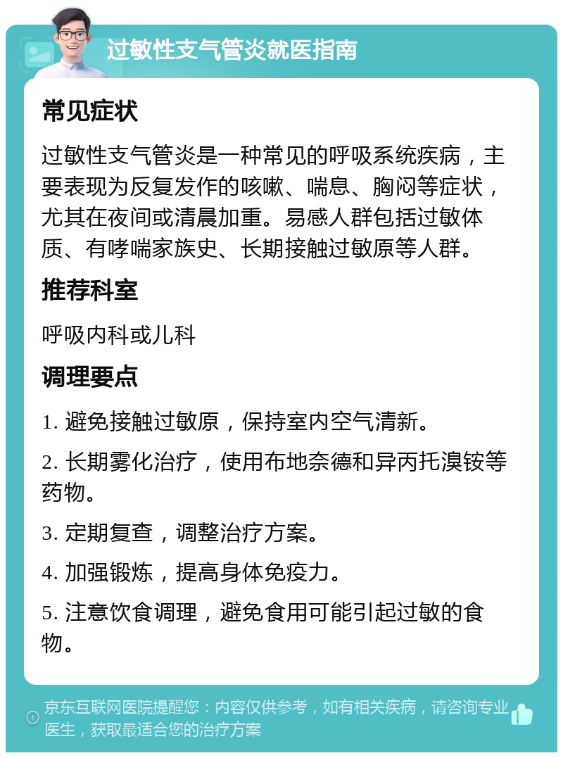 过敏性支气管炎就医指南 常见症状 过敏性支气管炎是一种常见的呼吸系统疾病，主要表现为反复发作的咳嗽、喘息、胸闷等症状，尤其在夜间或清晨加重。易感人群包括过敏体质、有哮喘家族史、长期接触过敏原等人群。 推荐科室 呼吸内科或儿科 调理要点 1. 避免接触过敏原，保持室内空气清新。 2. 长期雾化治疗，使用布地奈德和异丙托溴铵等药物。 3. 定期复查，调整治疗方案。 4. 加强锻炼，提高身体免疫力。 5. 注意饮食调理，避免食用可能引起过敏的食物。