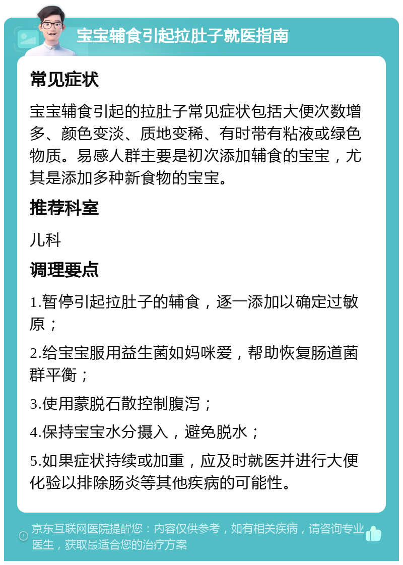 宝宝辅食引起拉肚子就医指南 常见症状 宝宝辅食引起的拉肚子常见症状包括大便次数增多、颜色变淡、质地变稀、有时带有粘液或绿色物质。易感人群主要是初次添加辅食的宝宝，尤其是添加多种新食物的宝宝。 推荐科室 儿科 调理要点 1.暂停引起拉肚子的辅食，逐一添加以确定过敏原； 2.给宝宝服用益生菌如妈咪爱，帮助恢复肠道菌群平衡； 3.使用蒙脱石散控制腹泻； 4.保持宝宝水分摄入，避免脱水； 5.如果症状持续或加重，应及时就医并进行大便化验以排除肠炎等其他疾病的可能性。