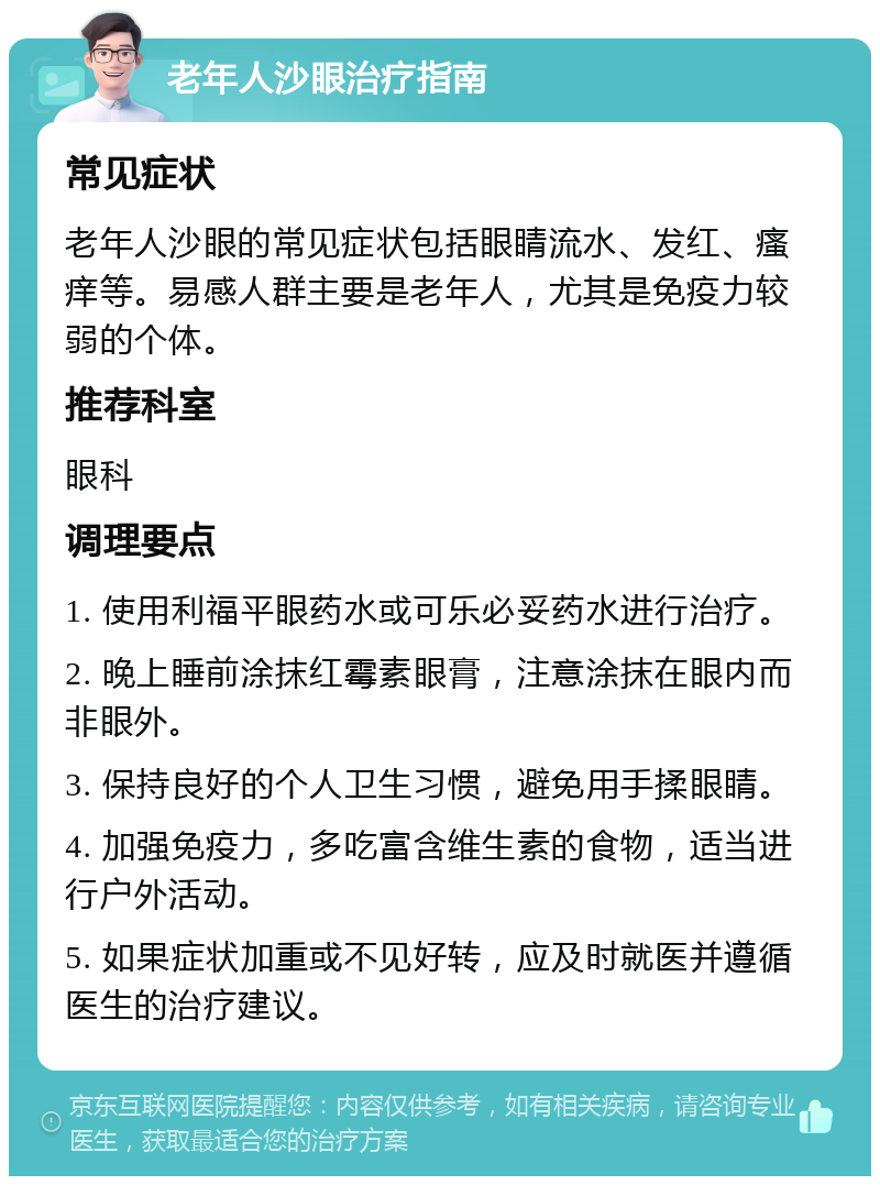 老年人沙眼治疗指南 常见症状 老年人沙眼的常见症状包括眼睛流水、发红、瘙痒等。易感人群主要是老年人，尤其是免疫力较弱的个体。 推荐科室 眼科 调理要点 1. 使用利福平眼药水或可乐必妥药水进行治疗。 2. 晚上睡前涂抹红霉素眼膏，注意涂抹在眼内而非眼外。 3. 保持良好的个人卫生习惯，避免用手揉眼睛。 4. 加强免疫力，多吃富含维生素的食物，适当进行户外活动。 5. 如果症状加重或不见好转，应及时就医并遵循医生的治疗建议。