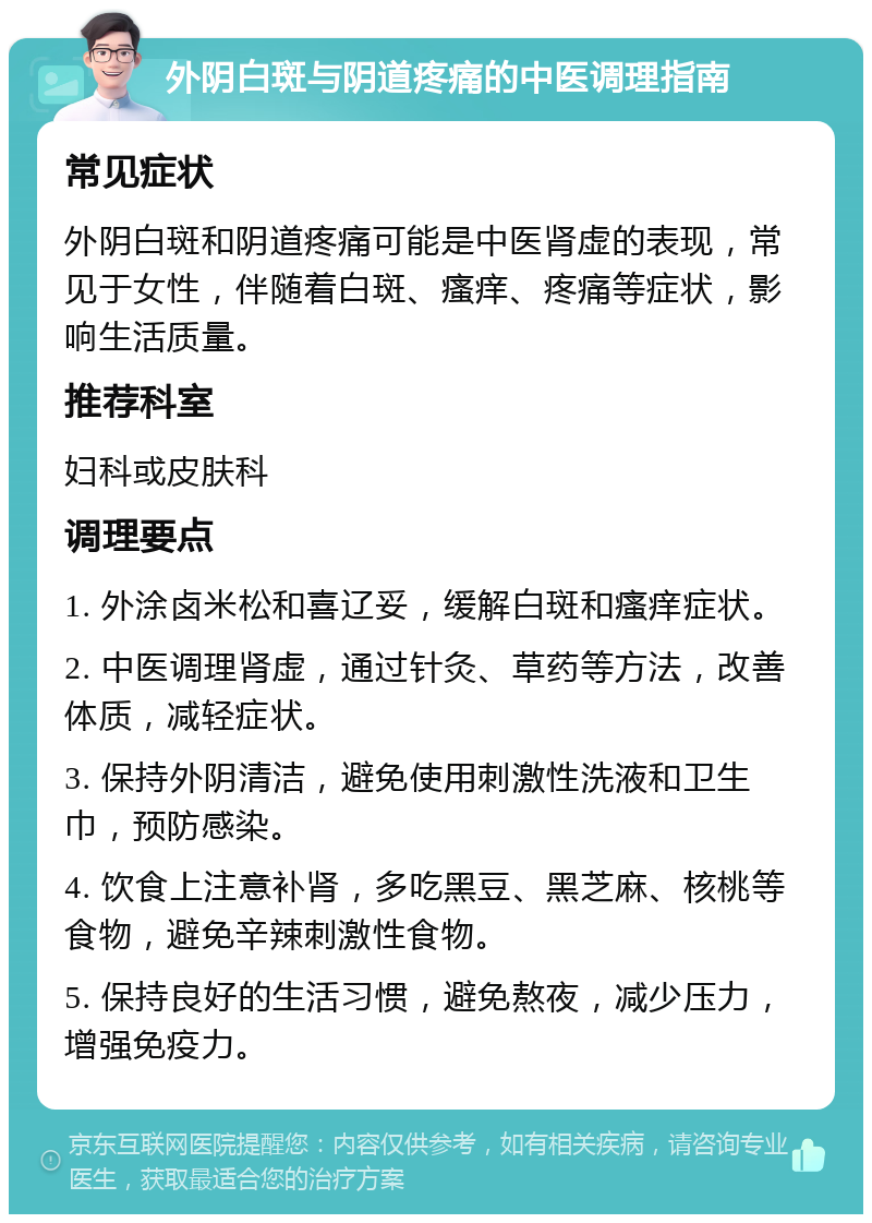 外阴白斑与阴道疼痛的中医调理指南 常见症状 外阴白斑和阴道疼痛可能是中医肾虚的表现，常见于女性，伴随着白斑、瘙痒、疼痛等症状，影响生活质量。 推荐科室 妇科或皮肤科 调理要点 1. 外涂卤米松和喜辽妥，缓解白斑和瘙痒症状。 2. 中医调理肾虚，通过针灸、草药等方法，改善体质，减轻症状。 3. 保持外阴清洁，避免使用刺激性洗液和卫生巾，预防感染。 4. 饮食上注意补肾，多吃黑豆、黑芝麻、核桃等食物，避免辛辣刺激性食物。 5. 保持良好的生活习惯，避免熬夜，减少压力，增强免疫力。