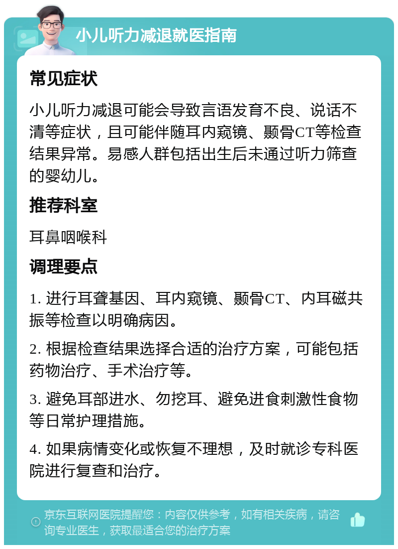 小儿听力减退就医指南 常见症状 小儿听力减退可能会导致言语发育不良、说话不清等症状，且可能伴随耳内窥镜、颞骨CT等检查结果异常。易感人群包括出生后未通过听力筛查的婴幼儿。 推荐科室 耳鼻咽喉科 调理要点 1. 进行耳聋基因、耳内窥镜、颞骨CT、内耳磁共振等检查以明确病因。 2. 根据检查结果选择合适的治疗方案，可能包括药物治疗、手术治疗等。 3. 避免耳部进水、勿挖耳、避免进食刺激性食物等日常护理措施。 4. 如果病情变化或恢复不理想，及时就诊专科医院进行复查和治疗。