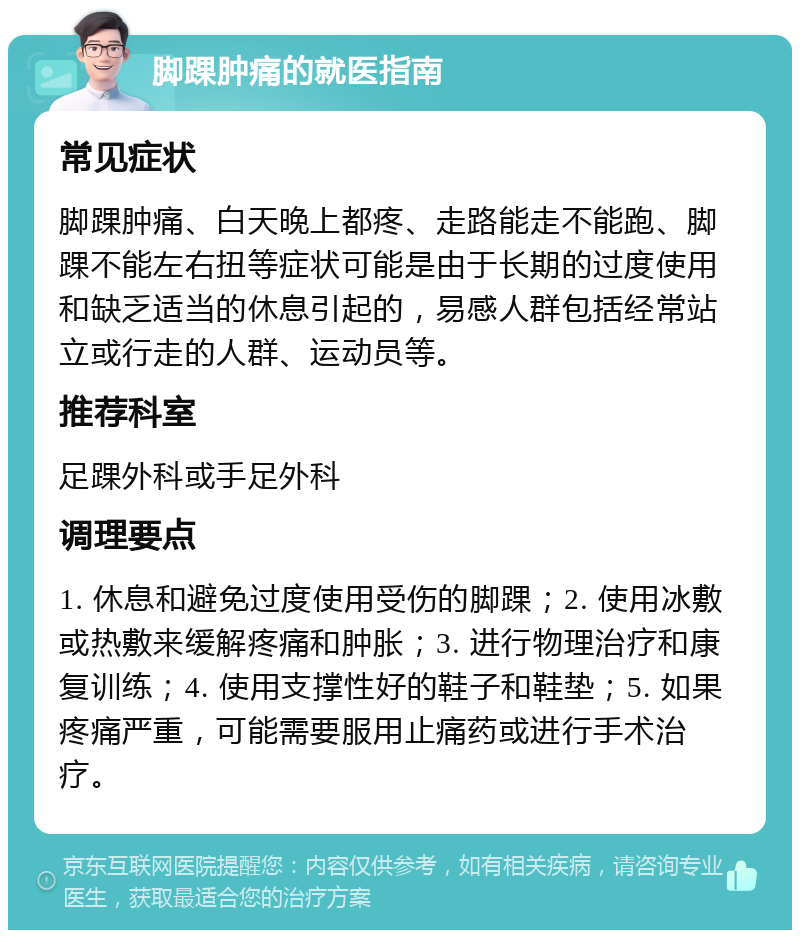 脚踝肿痛的就医指南 常见症状 脚踝肿痛、白天晚上都疼、走路能走不能跑、脚踝不能左右扭等症状可能是由于长期的过度使用和缺乏适当的休息引起的，易感人群包括经常站立或行走的人群、运动员等。 推荐科室 足踝外科或手足外科 调理要点 1. 休息和避免过度使用受伤的脚踝；2. 使用冰敷或热敷来缓解疼痛和肿胀；3. 进行物理治疗和康复训练；4. 使用支撑性好的鞋子和鞋垫；5. 如果疼痛严重，可能需要服用止痛药或进行手术治疗。