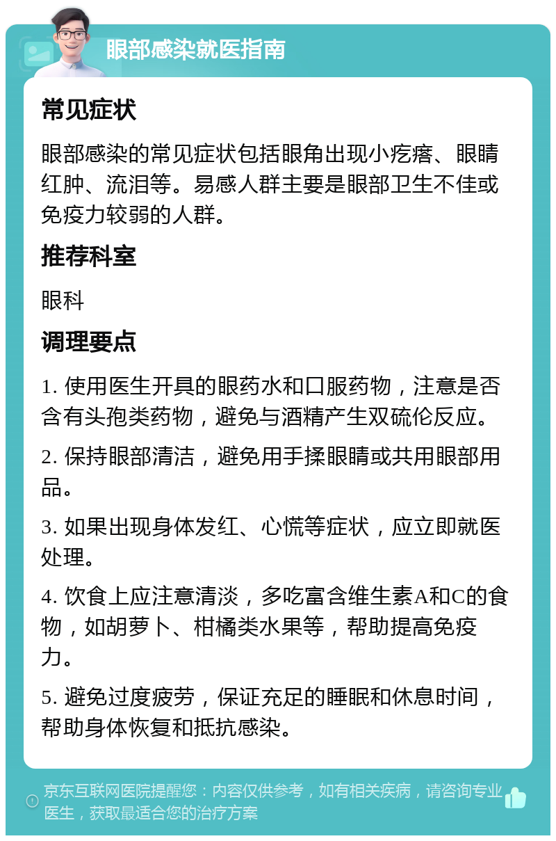 眼部感染就医指南 常见症状 眼部感染的常见症状包括眼角出现小疙瘩、眼睛红肿、流泪等。易感人群主要是眼部卫生不佳或免疫力较弱的人群。 推荐科室 眼科 调理要点 1. 使用医生开具的眼药水和口服药物，注意是否含有头孢类药物，避免与酒精产生双硫伦反应。 2. 保持眼部清洁，避免用手揉眼睛或共用眼部用品。 3. 如果出现身体发红、心慌等症状，应立即就医处理。 4. 饮食上应注意清淡，多吃富含维生素A和C的食物，如胡萝卜、柑橘类水果等，帮助提高免疫力。 5. 避免过度疲劳，保证充足的睡眠和休息时间，帮助身体恢复和抵抗感染。