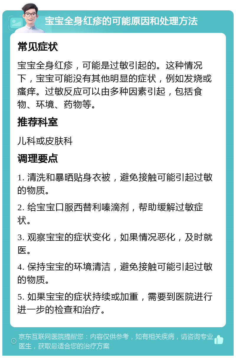 宝宝全身红疹的可能原因和处理方法 常见症状 宝宝全身红疹，可能是过敏引起的。这种情况下，宝宝可能没有其他明显的症状，例如发烧或瘙痒。过敏反应可以由多种因素引起，包括食物、环境、药物等。 推荐科室 儿科或皮肤科 调理要点 1. 清洗和暴晒贴身衣被，避免接触可能引起过敏的物质。 2. 给宝宝口服西替利嗪滴剂，帮助缓解过敏症状。 3. 观察宝宝的症状变化，如果情况恶化，及时就医。 4. 保持宝宝的环境清洁，避免接触可能引起过敏的物质。 5. 如果宝宝的症状持续或加重，需要到医院进行进一步的检查和治疗。