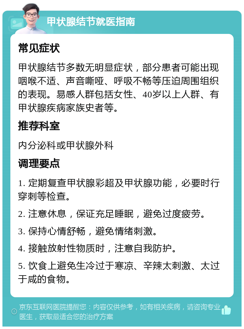 甲状腺结节就医指南 常见症状 甲状腺结节多数无明显症状，部分患者可能出现咽喉不适、声音嘶哑、呼吸不畅等压迫周围组织的表现。易感人群包括女性、40岁以上人群、有甲状腺疾病家族史者等。 推荐科室 内分泌科或甲状腺外科 调理要点 1. 定期复查甲状腺彩超及甲状腺功能，必要时行穿刺等检查。 2. 注意休息，保证充足睡眠，避免过度疲劳。 3. 保持心情舒畅，避免情绪刺激。 4. 接触放射性物质时，注意自我防护。 5. 饮食上避免生冷过于寒凉、辛辣太刺激、太过于咸的食物。