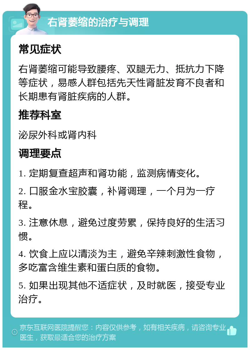 右肾萎缩的治疗与调理 常见症状 右肾萎缩可能导致腰疼、双腿无力、抵抗力下降等症状，易感人群包括先天性肾脏发育不良者和长期患有肾脏疾病的人群。 推荐科室 泌尿外科或肾内科 调理要点 1. 定期复查超声和肾功能，监测病情变化。 2. 口服金水宝胶囊，补肾调理，一个月为一疗程。 3. 注意休息，避免过度劳累，保持良好的生活习惯。 4. 饮食上应以清淡为主，避免辛辣刺激性食物，多吃富含维生素和蛋白质的食物。 5. 如果出现其他不适症状，及时就医，接受专业治疗。