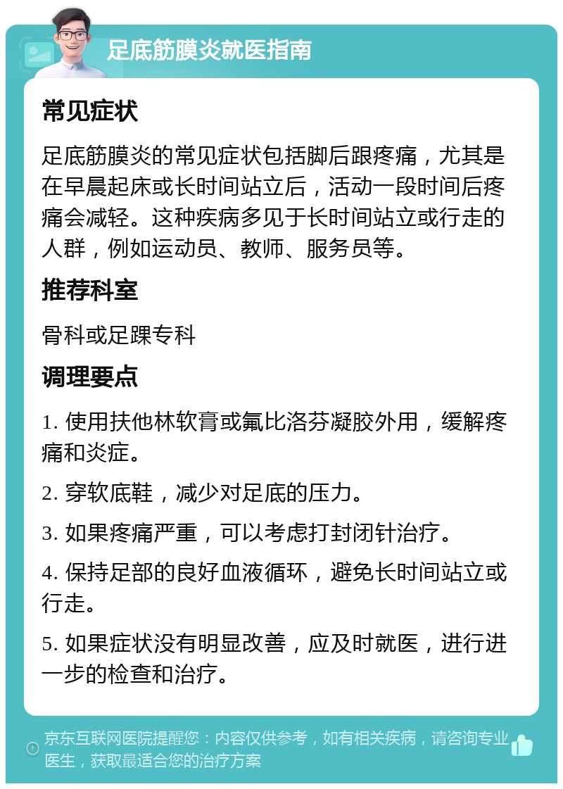 足底筋膜炎就医指南 常见症状 足底筋膜炎的常见症状包括脚后跟疼痛，尤其是在早晨起床或长时间站立后，活动一段时间后疼痛会减轻。这种疾病多见于长时间站立或行走的人群，例如运动员、教师、服务员等。 推荐科室 骨科或足踝专科 调理要点 1. 使用扶他林软膏或氟比洛芬凝胶外用，缓解疼痛和炎症。 2. 穿软底鞋，减少对足底的压力。 3. 如果疼痛严重，可以考虑打封闭针治疗。 4. 保持足部的良好血液循环，避免长时间站立或行走。 5. 如果症状没有明显改善，应及时就医，进行进一步的检查和治疗。