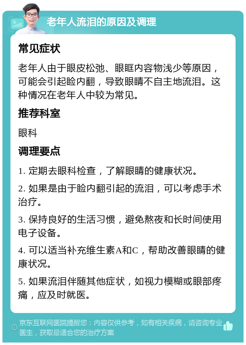 老年人流泪的原因及调理 常见症状 老年人由于眼皮松弛、眼眶内容物浅少等原因，可能会引起睑内翻，导致眼睛不自主地流泪。这种情况在老年人中较为常见。 推荐科室 眼科 调理要点 1. 定期去眼科检查，了解眼睛的健康状况。 2. 如果是由于睑内翻引起的流泪，可以考虑手术治疗。 3. 保持良好的生活习惯，避免熬夜和长时间使用电子设备。 4. 可以适当补充维生素A和C，帮助改善眼睛的健康状况。 5. 如果流泪伴随其他症状，如视力模糊或眼部疼痛，应及时就医。