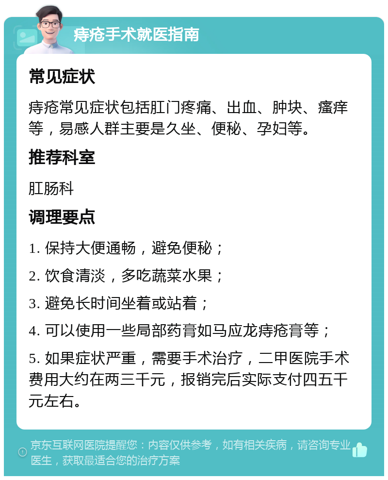 痔疮手术就医指南 常见症状 痔疮常见症状包括肛门疼痛、出血、肿块、瘙痒等，易感人群主要是久坐、便秘、孕妇等。 推荐科室 肛肠科 调理要点 1. 保持大便通畅，避免便秘； 2. 饮食清淡，多吃蔬菜水果； 3. 避免长时间坐着或站着； 4. 可以使用一些局部药膏如马应龙痔疮膏等； 5. 如果症状严重，需要手术治疗，二甲医院手术费用大约在两三千元，报销完后实际支付四五千元左右。