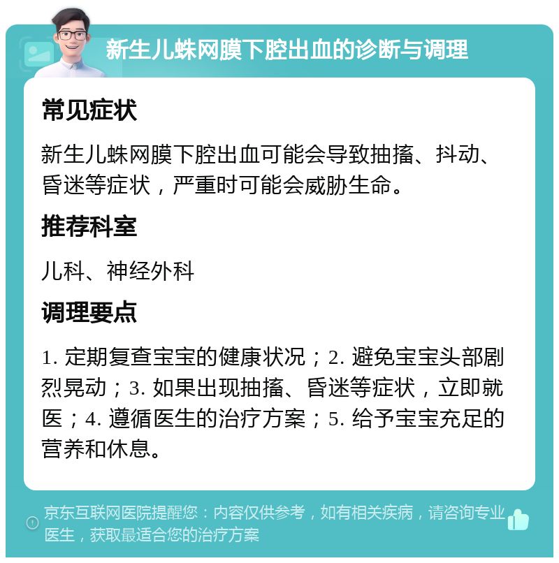 新生儿蛛网膜下腔出血的诊断与调理 常见症状 新生儿蛛网膜下腔出血可能会导致抽搐、抖动、昏迷等症状，严重时可能会威胁生命。 推荐科室 儿科、神经外科 调理要点 1. 定期复查宝宝的健康状况；2. 避免宝宝头部剧烈晃动；3. 如果出现抽搐、昏迷等症状，立即就医；4. 遵循医生的治疗方案；5. 给予宝宝充足的营养和休息。