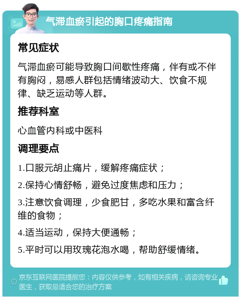 气滞血瘀引起的胸口疼痛指南 常见症状 气滞血瘀可能导致胸口间歇性疼痛，伴有或不伴有胸闷，易感人群包括情绪波动大、饮食不规律、缺乏运动等人群。 推荐科室 心血管内科或中医科 调理要点 1.口服元胡止痛片，缓解疼痛症状； 2.保持心情舒畅，避免过度焦虑和压力； 3.注意饮食调理，少食肥甘，多吃水果和富含纤维的食物； 4.适当运动，保持大便通畅； 5.平时可以用玫瑰花泡水喝，帮助舒缓情绪。