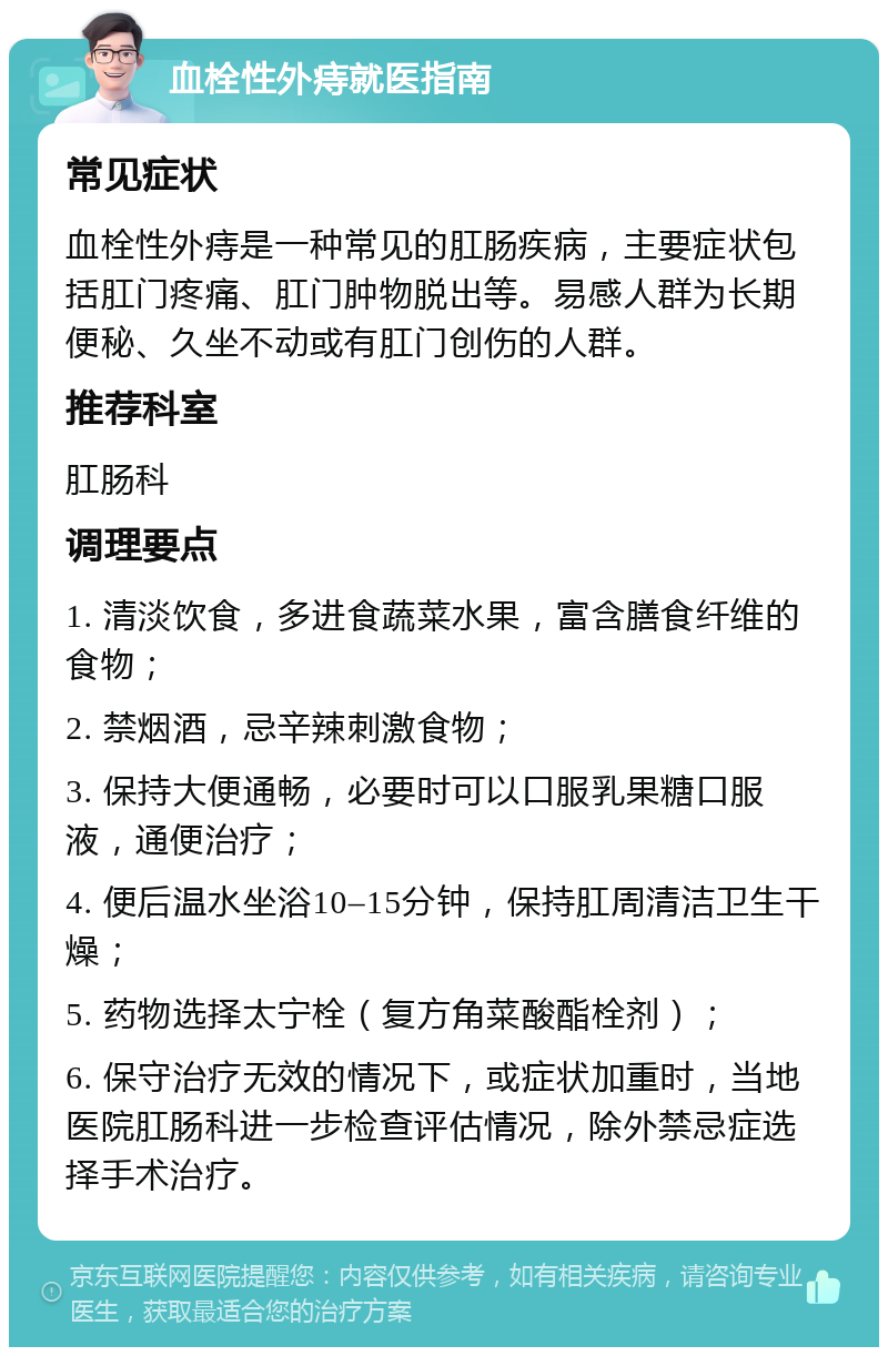 血栓性外痔就医指南 常见症状 血栓性外痔是一种常见的肛肠疾病，主要症状包括肛门疼痛、肛门肿物脱出等。易感人群为长期便秘、久坐不动或有肛门创伤的人群。 推荐科室 肛肠科 调理要点 1. 清淡饮食，多进食蔬菜水果，富含膳食纤维的食物； 2. 禁烟酒，忌辛辣刺激食物； 3. 保持大便通畅，必要时可以口服乳果糖口服液，通便治疗； 4. 便后温水坐浴10–15分钟，保持肛周清洁卫生干燥； 5. 药物选择太宁栓（复方角菜酸酯栓剂）； 6. 保守治疗无效的情况下，或症状加重时，当地医院肛肠科进一步检查评估情况，除外禁忌症选择手术治疗。