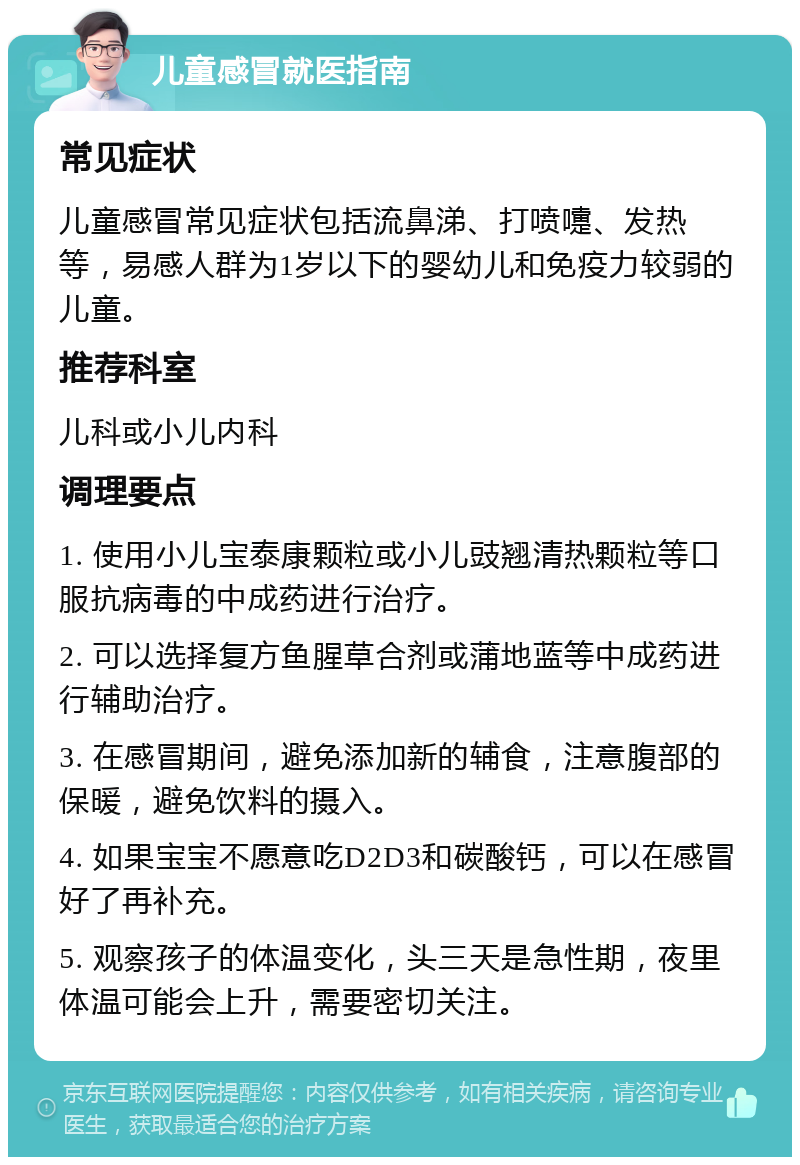 儿童感冒就医指南 常见症状 儿童感冒常见症状包括流鼻涕、打喷嚏、发热等，易感人群为1岁以下的婴幼儿和免疫力较弱的儿童。 推荐科室 儿科或小儿内科 调理要点 1. 使用小儿宝泰康颗粒或小儿豉翘清热颗粒等口服抗病毒的中成药进行治疗。 2. 可以选择复方鱼腥草合剂或蒲地蓝等中成药进行辅助治疗。 3. 在感冒期间，避免添加新的辅食，注意腹部的保暖，避免饮料的摄入。 4. 如果宝宝不愿意吃D2D3和碳酸钙，可以在感冒好了再补充。 5. 观察孩子的体温变化，头三天是急性期，夜里体温可能会上升，需要密切关注。