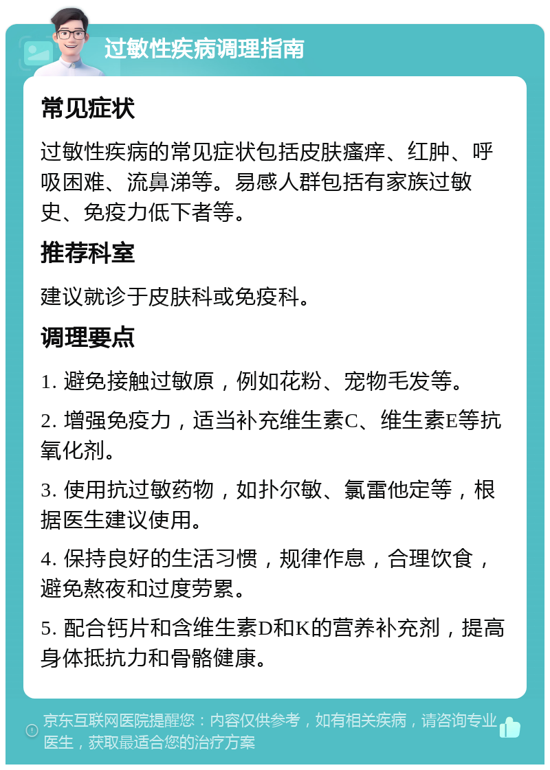 过敏性疾病调理指南 常见症状 过敏性疾病的常见症状包括皮肤瘙痒、红肿、呼吸困难、流鼻涕等。易感人群包括有家族过敏史、免疫力低下者等。 推荐科室 建议就诊于皮肤科或免疫科。 调理要点 1. 避免接触过敏原，例如花粉、宠物毛发等。 2. 增强免疫力，适当补充维生素C、维生素E等抗氧化剂。 3. 使用抗过敏药物，如扑尔敏、氯雷他定等，根据医生建议使用。 4. 保持良好的生活习惯，规律作息，合理饮食，避免熬夜和过度劳累。 5. 配合钙片和含维生素D和K的营养补充剂，提高身体抵抗力和骨骼健康。