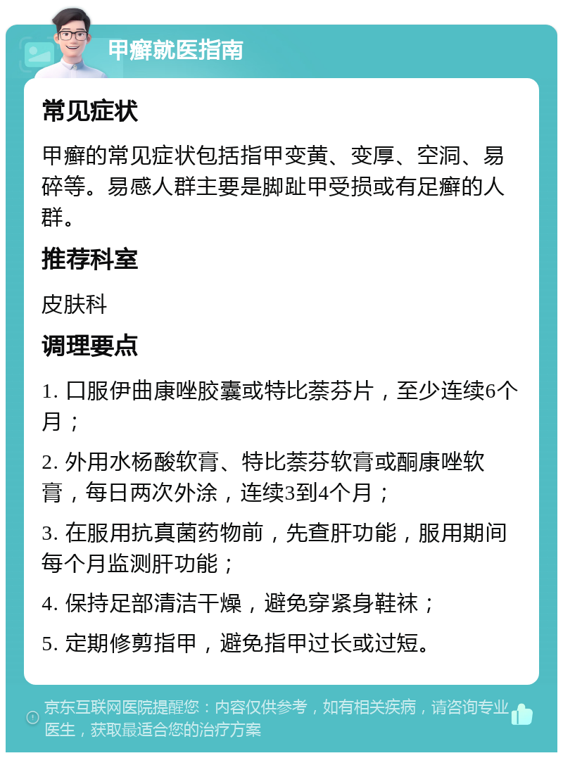 甲癣就医指南 常见症状 甲癣的常见症状包括指甲变黄、变厚、空洞、易碎等。易感人群主要是脚趾甲受损或有足癣的人群。 推荐科室 皮肤科 调理要点 1. 口服伊曲康唑胶囊或特比萘芬片，至少连续6个月； 2. 外用水杨酸软膏、特比萘芬软膏或酮康唑软膏，每日两次外涂，连续3到4个月； 3. 在服用抗真菌药物前，先查肝功能，服用期间每个月监测肝功能； 4. 保持足部清洁干燥，避免穿紧身鞋袜； 5. 定期修剪指甲，避免指甲过长或过短。