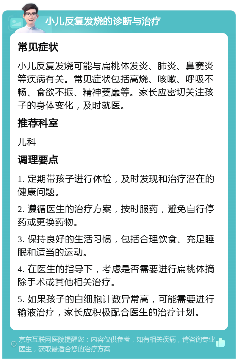 小儿反复发烧的诊断与治疗 常见症状 小儿反复发烧可能与扁桃体发炎、肺炎、鼻窦炎等疾病有关。常见症状包括高烧、咳嗽、呼吸不畅、食欲不振、精神萎靡等。家长应密切关注孩子的身体变化，及时就医。 推荐科室 儿科 调理要点 1. 定期带孩子进行体检，及时发现和治疗潜在的健康问题。 2. 遵循医生的治疗方案，按时服药，避免自行停药或更换药物。 3. 保持良好的生活习惯，包括合理饮食、充足睡眠和适当的运动。 4. 在医生的指导下，考虑是否需要进行扁桃体摘除手术或其他相关治疗。 5. 如果孩子的白细胞计数异常高，可能需要进行输液治疗，家长应积极配合医生的治疗计划。