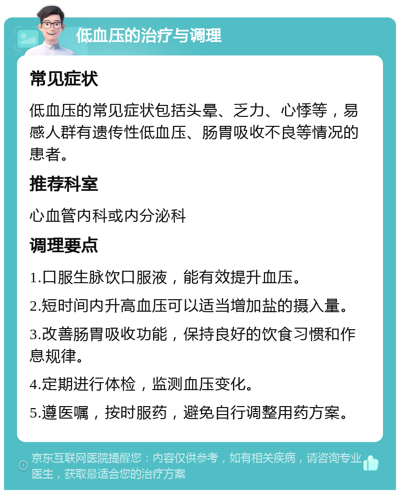 低血压的治疗与调理 常见症状 低血压的常见症状包括头晕、乏力、心悸等，易感人群有遗传性低血压、肠胃吸收不良等情况的患者。 推荐科室 心血管内科或内分泌科 调理要点 1.口服生脉饮口服液，能有效提升血压。 2.短时间内升高血压可以适当增加盐的摄入量。 3.改善肠胃吸收功能，保持良好的饮食习惯和作息规律。 4.定期进行体检，监测血压变化。 5.遵医嘱，按时服药，避免自行调整用药方案。