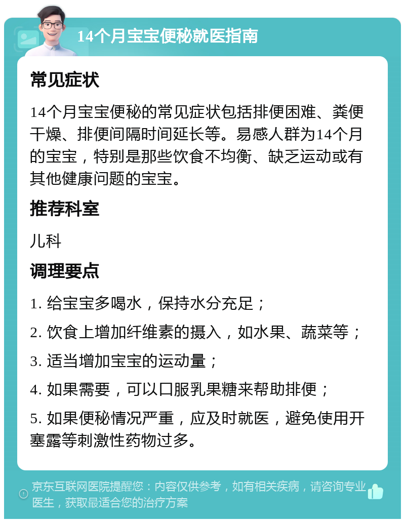 14个月宝宝便秘就医指南 常见症状 14个月宝宝便秘的常见症状包括排便困难、粪便干燥、排便间隔时间延长等。易感人群为14个月的宝宝，特别是那些饮食不均衡、缺乏运动或有其他健康问题的宝宝。 推荐科室 儿科 调理要点 1. 给宝宝多喝水，保持水分充足； 2. 饮食上增加纤维素的摄入，如水果、蔬菜等； 3. 适当增加宝宝的运动量； 4. 如果需要，可以口服乳果糖来帮助排便； 5. 如果便秘情况严重，应及时就医，避免使用开塞露等刺激性药物过多。