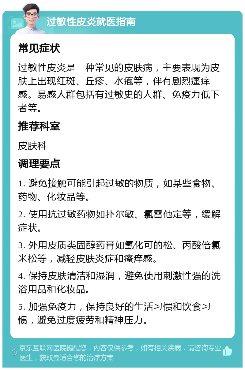 过敏性皮炎就医指南 常见症状 过敏性皮炎是一种常见的皮肤病，主要表现为皮肤上出现红斑、丘疹、水疱等，伴有剧烈瘙痒感。易感人群包括有过敏史的人群、免疫力低下者等。 推荐科室 皮肤科 调理要点 1. 避免接触可能引起过敏的物质，如某些食物、药物、化妆品等。 2. 使用抗过敏药物如扑尔敏、氯雷他定等，缓解症状。 3. 外用皮质类固醇药膏如氢化可的松、丙酸倍氯米松等，减轻皮肤炎症和瘙痒感。 4. 保持皮肤清洁和湿润，避免使用刺激性强的洗浴用品和化妆品。 5. 加强免疫力，保持良好的生活习惯和饮食习惯，避免过度疲劳和精神压力。