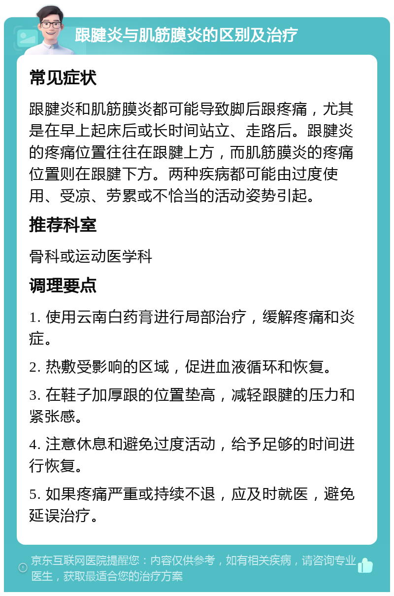 跟腱炎与肌筋膜炎的区别及治疗 常见症状 跟腱炎和肌筋膜炎都可能导致脚后跟疼痛，尤其是在早上起床后或长时间站立、走路后。跟腱炎的疼痛位置往往在跟腱上方，而肌筋膜炎的疼痛位置则在跟腱下方。两种疾病都可能由过度使用、受凉、劳累或不恰当的活动姿势引起。 推荐科室 骨科或运动医学科 调理要点 1. 使用云南白药膏进行局部治疗，缓解疼痛和炎症。 2. 热敷受影响的区域，促进血液循环和恢复。 3. 在鞋子加厚跟的位置垫高，减轻跟腱的压力和紧张感。 4. 注意休息和避免过度活动，给予足够的时间进行恢复。 5. 如果疼痛严重或持续不退，应及时就医，避免延误治疗。