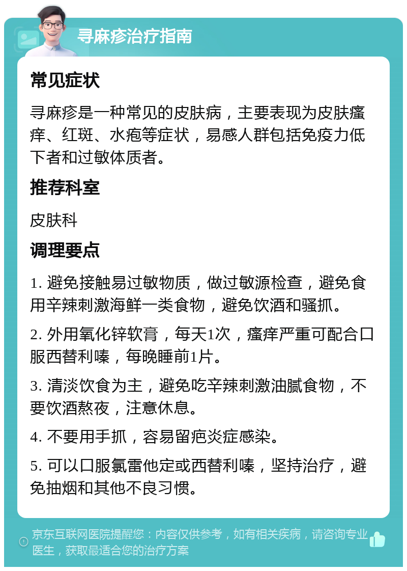 寻麻疹治疗指南 常见症状 寻麻疹是一种常见的皮肤病，主要表现为皮肤瘙痒、红斑、水疱等症状，易感人群包括免疫力低下者和过敏体质者。 推荐科室 皮肤科 调理要点 1. 避免接触易过敏物质，做过敏源检查，避免食用辛辣刺激海鲜一类食物，避免饮酒和骚抓。 2. 外用氧化锌软膏，每天1次，瘙痒严重可配合口服西替利嗪，每晚睡前1片。 3. 清淡饮食为主，避免吃辛辣刺激油腻食物，不要饮酒熬夜，注意休息。 4. 不要用手抓，容易留疤炎症感染。 5. 可以口服氯雷他定或西替利嗪，坚持治疗，避免抽烟和其他不良习惯。