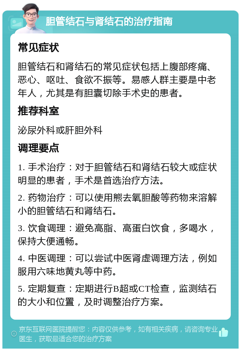 胆管结石与肾结石的治疗指南 常见症状 胆管结石和肾结石的常见症状包括上腹部疼痛、恶心、呕吐、食欲不振等。易感人群主要是中老年人，尤其是有胆囊切除手术史的患者。 推荐科室 泌尿外科或肝胆外科 调理要点 1. 手术治疗：对于胆管结石和肾结石较大或症状明显的患者，手术是首选治疗方法。 2. 药物治疗：可以使用熊去氧胆酸等药物来溶解小的胆管结石和肾结石。 3. 饮食调理：避免高脂、高蛋白饮食，多喝水，保持大便通畅。 4. 中医调理：可以尝试中医肾虚调理方法，例如服用六味地黄丸等中药。 5. 定期复查：定期进行B超或CT检查，监测结石的大小和位置，及时调整治疗方案。