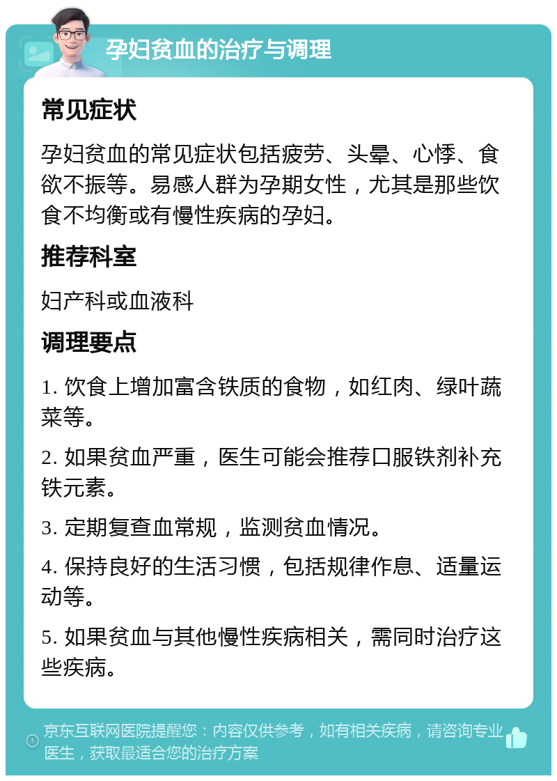 孕妇贫血的治疗与调理 常见症状 孕妇贫血的常见症状包括疲劳、头晕、心悸、食欲不振等。易感人群为孕期女性，尤其是那些饮食不均衡或有慢性疾病的孕妇。 推荐科室 妇产科或血液科 调理要点 1. 饮食上增加富含铁质的食物，如红肉、绿叶蔬菜等。 2. 如果贫血严重，医生可能会推荐口服铁剂补充铁元素。 3. 定期复查血常规，监测贫血情况。 4. 保持良好的生活习惯，包括规律作息、适量运动等。 5. 如果贫血与其他慢性疾病相关，需同时治疗这些疾病。