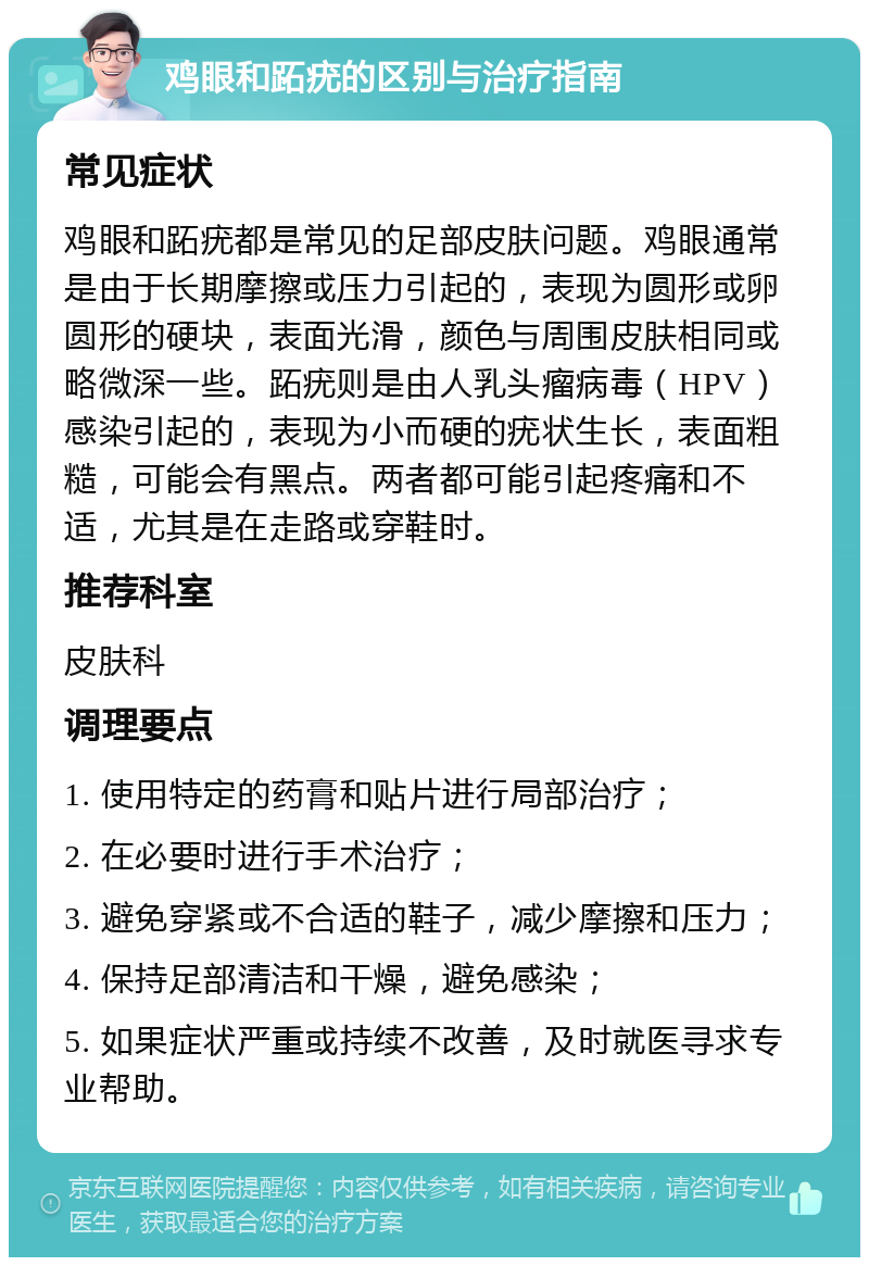 鸡眼和跖疣的区别与治疗指南 常见症状 鸡眼和跖疣都是常见的足部皮肤问题。鸡眼通常是由于长期摩擦或压力引起的，表现为圆形或卵圆形的硬块，表面光滑，颜色与周围皮肤相同或略微深一些。跖疣则是由人乳头瘤病毒（HPV）感染引起的，表现为小而硬的疣状生长，表面粗糙，可能会有黑点。两者都可能引起疼痛和不适，尤其是在走路或穿鞋时。 推荐科室 皮肤科 调理要点 1. 使用特定的药膏和贴片进行局部治疗； 2. 在必要时进行手术治疗； 3. 避免穿紧或不合适的鞋子，减少摩擦和压力； 4. 保持足部清洁和干燥，避免感染； 5. 如果症状严重或持续不改善，及时就医寻求专业帮助。