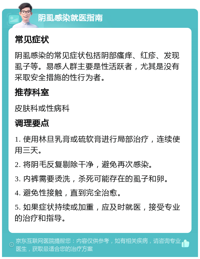 阴虱感染就医指南 常见症状 阴虱感染的常见症状包括阴部瘙痒、红疹、发现虱子等。易感人群主要是性活跃者，尤其是没有采取安全措施的性行为者。 推荐科室 皮肤科或性病科 调理要点 1. 使用林旦乳膏或硫软膏进行局部治疗，连续使用三天。 2. 将阴毛反复剔除干净，避免再次感染。 3. 内裤需要烫洗，杀死可能存在的虱子和卵。 4. 避免性接触，直到完全治愈。 5. 如果症状持续或加重，应及时就医，接受专业的治疗和指导。