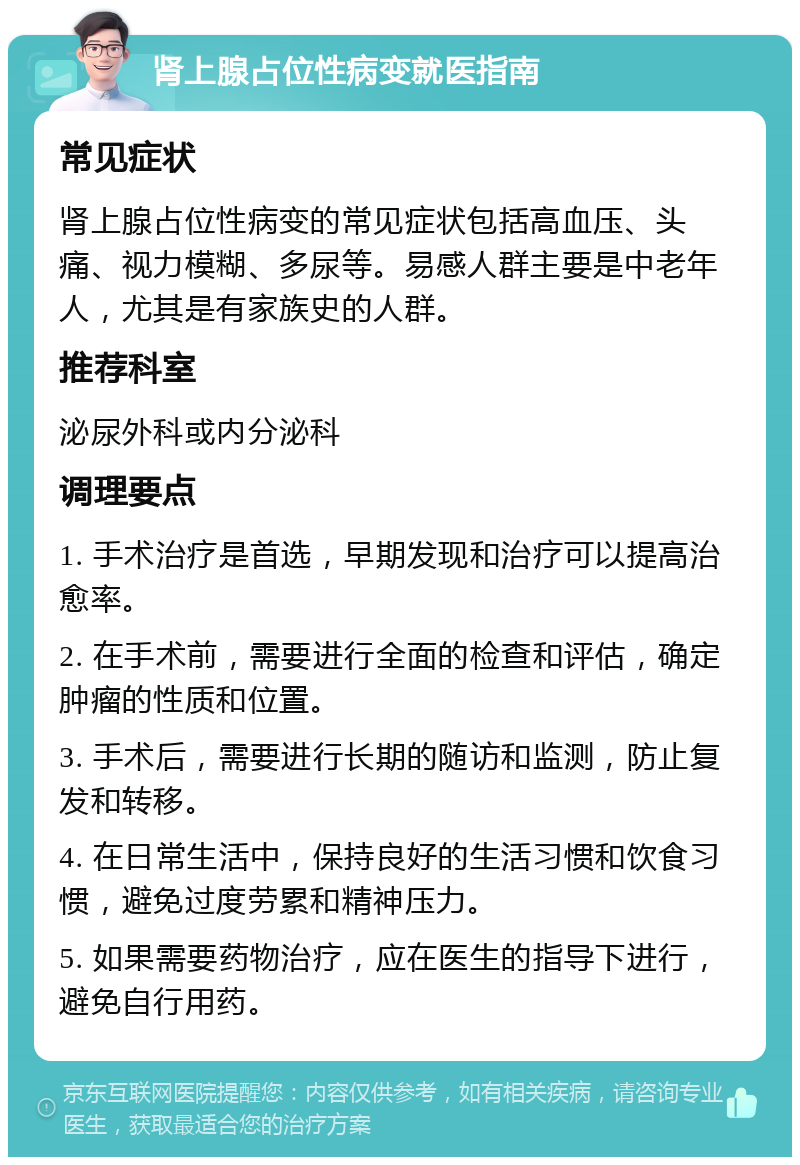 肾上腺占位性病变就医指南 常见症状 肾上腺占位性病变的常见症状包括高血压、头痛、视力模糊、多尿等。易感人群主要是中老年人，尤其是有家族史的人群。 推荐科室 泌尿外科或内分泌科 调理要点 1. 手术治疗是首选，早期发现和治疗可以提高治愈率。 2. 在手术前，需要进行全面的检查和评估，确定肿瘤的性质和位置。 3. 手术后，需要进行长期的随访和监测，防止复发和转移。 4. 在日常生活中，保持良好的生活习惯和饮食习惯，避免过度劳累和精神压力。 5. 如果需要药物治疗，应在医生的指导下进行，避免自行用药。