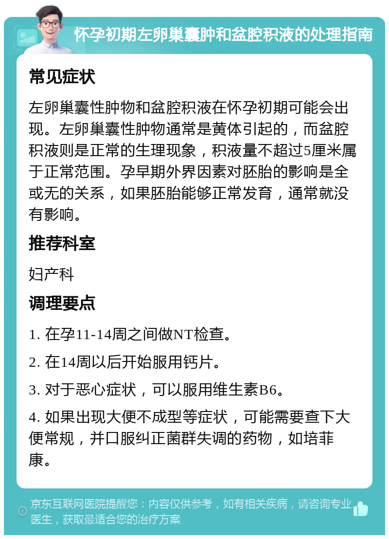 怀孕初期左卵巢囊肿和盆腔积液的处理指南 常见症状 左卵巢囊性肿物和盆腔积液在怀孕初期可能会出现。左卵巢囊性肿物通常是黄体引起的，而盆腔积液则是正常的生理现象，积液量不超过5厘米属于正常范围。孕早期外界因素对胚胎的影响是全或无的关系，如果胚胎能够正常发育，通常就没有影响。 推荐科室 妇产科 调理要点 1. 在孕11-14周之间做NT检查。 2. 在14周以后开始服用钙片。 3. 对于恶心症状，可以服用维生素B6。 4. 如果出现大便不成型等症状，可能需要查下大便常规，并口服纠正菌群失调的药物，如培菲康。