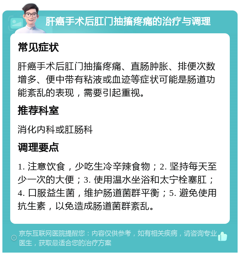 肝癌手术后肛门抽搐疼痛的治疗与调理 常见症状 肝癌手术后肛门抽搐疼痛、直肠肿胀、排便次数增多、便中带有粘液或血迹等症状可能是肠道功能紊乱的表现，需要引起重视。 推荐科室 消化内科或肛肠科 调理要点 1. 注意饮食，少吃生冷辛辣食物；2. 坚持每天至少一次的大便；3. 使用温水坐浴和太宁栓塞肛；4. 口服益生菌，维护肠道菌群平衡；5. 避免使用抗生素，以免造成肠道菌群紊乱。