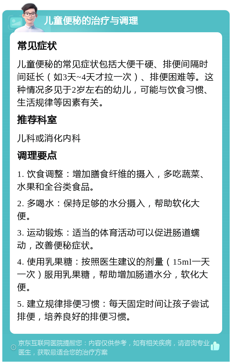 儿童便秘的治疗与调理 常见症状 儿童便秘的常见症状包括大便干硬、排便间隔时间延长（如3天~4天才拉一次）、排便困难等。这种情况多见于2岁左右的幼儿，可能与饮食习惯、生活规律等因素有关。 推荐科室 儿科或消化内科 调理要点 1. 饮食调整：增加膳食纤维的摄入，多吃蔬菜、水果和全谷类食品。 2. 多喝水：保持足够的水分摄入，帮助软化大便。 3. 运动锻炼：适当的体育活动可以促进肠道蠕动，改善便秘症状。 4. 使用乳果糖：按照医生建议的剂量（15ml一天一次）服用乳果糖，帮助增加肠道水分，软化大便。 5. 建立规律排便习惯：每天固定时间让孩子尝试排便，培养良好的排便习惯。