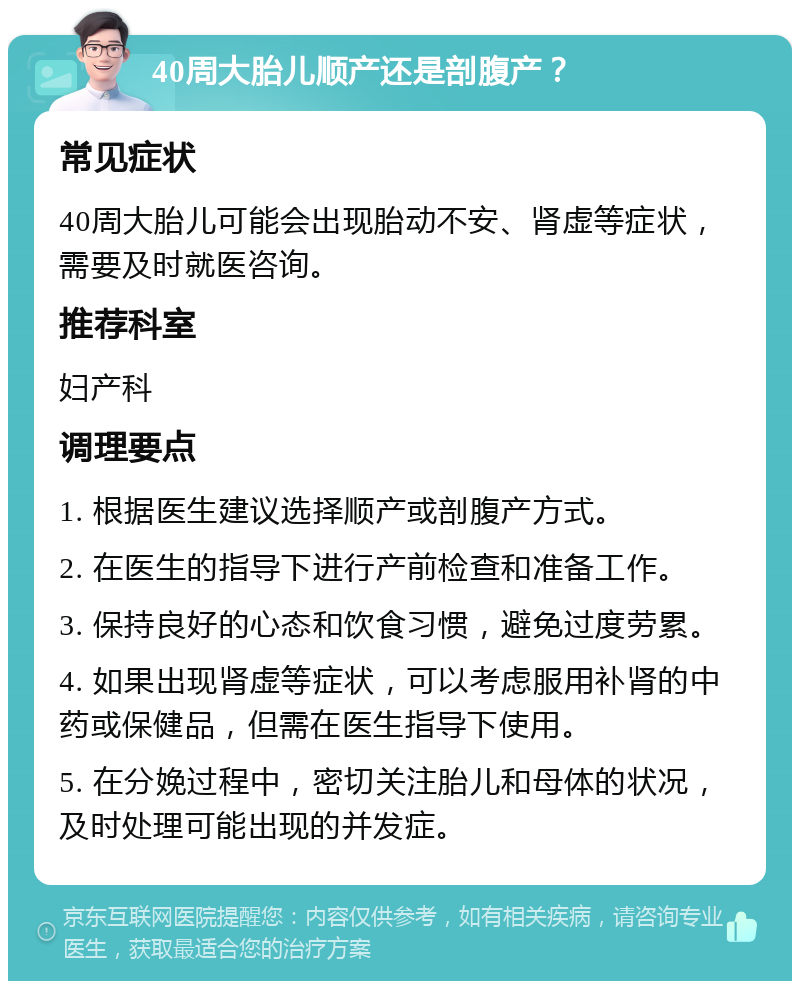 40周大胎儿顺产还是剖腹产？ 常见症状 40周大胎儿可能会出现胎动不安、肾虚等症状，需要及时就医咨询。 推荐科室 妇产科 调理要点 1. 根据医生建议选择顺产或剖腹产方式。 2. 在医生的指导下进行产前检查和准备工作。 3. 保持良好的心态和饮食习惯，避免过度劳累。 4. 如果出现肾虚等症状，可以考虑服用补肾的中药或保健品，但需在医生指导下使用。 5. 在分娩过程中，密切关注胎儿和母体的状况，及时处理可能出现的并发症。