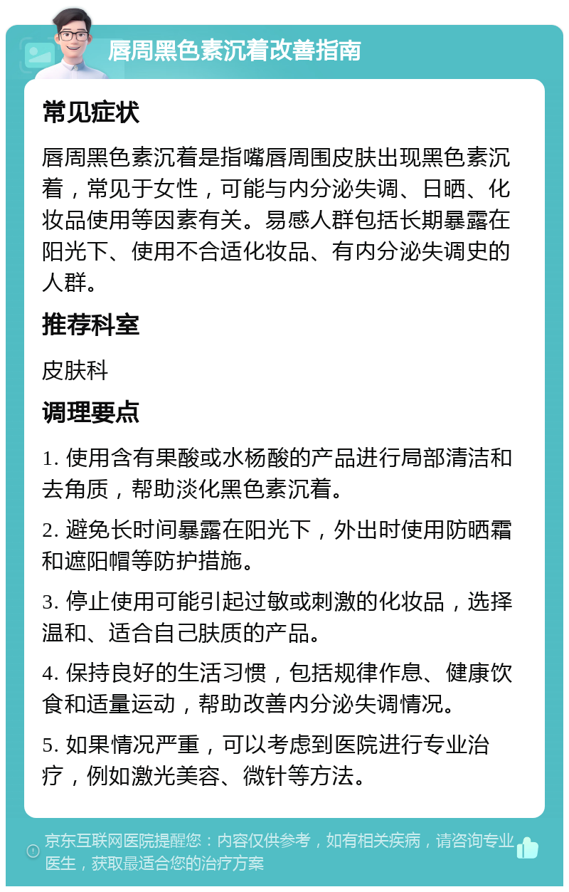 唇周黑色素沉着改善指南 常见症状 唇周黑色素沉着是指嘴唇周围皮肤出现黑色素沉着，常见于女性，可能与内分泌失调、日晒、化妆品使用等因素有关。易感人群包括长期暴露在阳光下、使用不合适化妆品、有内分泌失调史的人群。 推荐科室 皮肤科 调理要点 1. 使用含有果酸或水杨酸的产品进行局部清洁和去角质，帮助淡化黑色素沉着。 2. 避免长时间暴露在阳光下，外出时使用防晒霜和遮阳帽等防护措施。 3. 停止使用可能引起过敏或刺激的化妆品，选择温和、适合自己肤质的产品。 4. 保持良好的生活习惯，包括规律作息、健康饮食和适量运动，帮助改善内分泌失调情况。 5. 如果情况严重，可以考虑到医院进行专业治疗，例如激光美容、微针等方法。