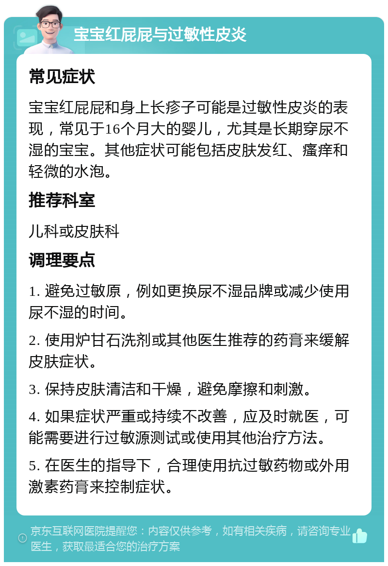 宝宝红屁屁与过敏性皮炎 常见症状 宝宝红屁屁和身上长疹子可能是过敏性皮炎的表现，常见于16个月大的婴儿，尤其是长期穿尿不湿的宝宝。其他症状可能包括皮肤发红、瘙痒和轻微的水泡。 推荐科室 儿科或皮肤科 调理要点 1. 避免过敏原，例如更换尿不湿品牌或减少使用尿不湿的时间。 2. 使用炉甘石洗剂或其他医生推荐的药膏来缓解皮肤症状。 3. 保持皮肤清洁和干燥，避免摩擦和刺激。 4. 如果症状严重或持续不改善，应及时就医，可能需要进行过敏源测试或使用其他治疗方法。 5. 在医生的指导下，合理使用抗过敏药物或外用激素药膏来控制症状。