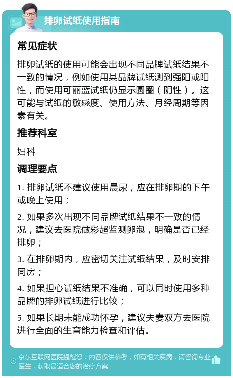 排卵试纸使用指南 常见症状 排卵试纸的使用可能会出现不同品牌试纸结果不一致的情况，例如使用某品牌试纸测到强阳或阳性，而使用可丽蓝试纸仍显示圆圈（阴性）。这可能与试纸的敏感度、使用方法、月经周期等因素有关。 推荐科室 妇科 调理要点 1. 排卵试纸不建议使用晨尿，应在排卵期的下午或晚上使用； 2. 如果多次出现不同品牌试纸结果不一致的情况，建议去医院做彩超监测卵泡，明确是否已经排卵； 3. 在排卵期内，应密切关注试纸结果，及时安排同房； 4. 如果担心试纸结果不准确，可以同时使用多种品牌的排卵试纸进行比较； 5. 如果长期未能成功怀孕，建议夫妻双方去医院进行全面的生育能力检查和评估。