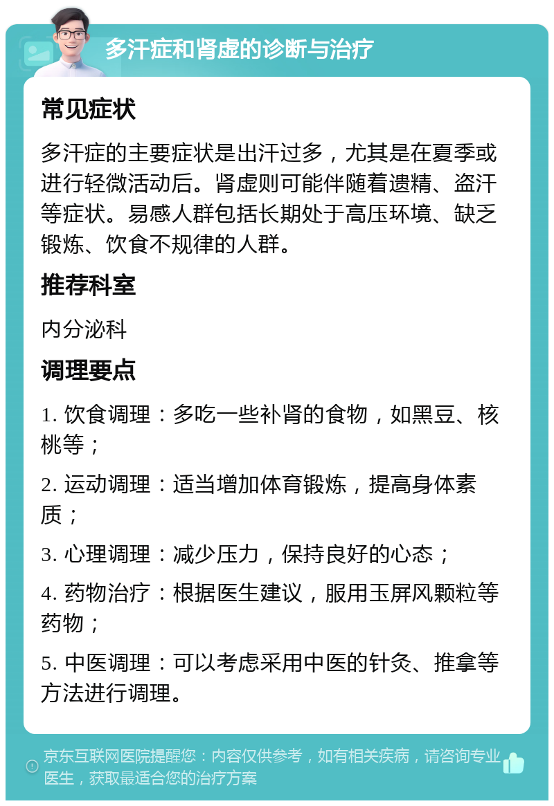 多汗症和肾虚的诊断与治疗 常见症状 多汗症的主要症状是出汗过多，尤其是在夏季或进行轻微活动后。肾虚则可能伴随着遗精、盗汗等症状。易感人群包括长期处于高压环境、缺乏锻炼、饮食不规律的人群。 推荐科室 内分泌科 调理要点 1. 饮食调理：多吃一些补肾的食物，如黑豆、核桃等； 2. 运动调理：适当增加体育锻炼，提高身体素质； 3. 心理调理：减少压力，保持良好的心态； 4. 药物治疗：根据医生建议，服用玉屏风颗粒等药物； 5. 中医调理：可以考虑采用中医的针灸、推拿等方法进行调理。