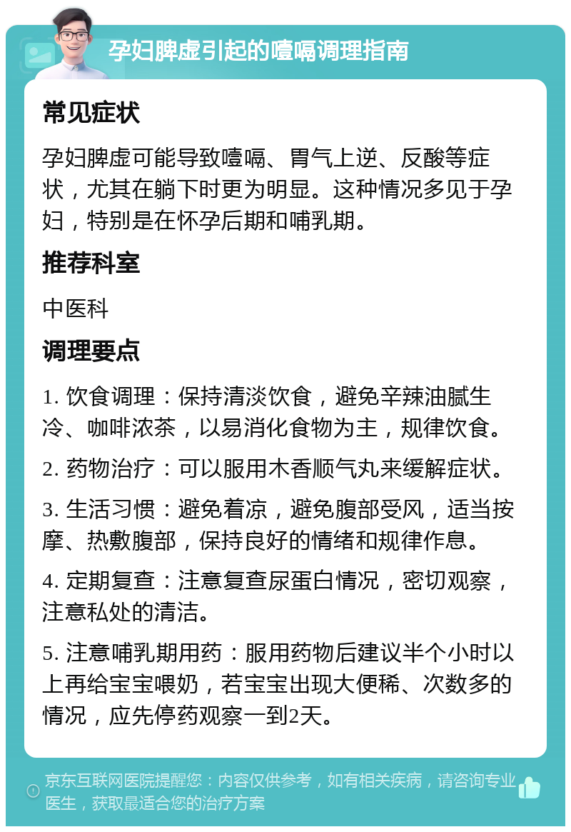 孕妇脾虚引起的噎嗝调理指南 常见症状 孕妇脾虚可能导致噎嗝、胃气上逆、反酸等症状，尤其在躺下时更为明显。这种情况多见于孕妇，特别是在怀孕后期和哺乳期。 推荐科室 中医科 调理要点 1. 饮食调理：保持清淡饮食，避免辛辣油腻生冷、咖啡浓茶，以易消化食物为主，规律饮食。 2. 药物治疗：可以服用木香顺气丸来缓解症状。 3. 生活习惯：避免着凉，避免腹部受风，适当按摩、热敷腹部，保持良好的情绪和规律作息。 4. 定期复查：注意复查尿蛋白情况，密切观察，注意私处的清洁。 5. 注意哺乳期用药：服用药物后建议半个小时以上再给宝宝喂奶，若宝宝出现大便稀、次数多的情况，应先停药观察一到2天。