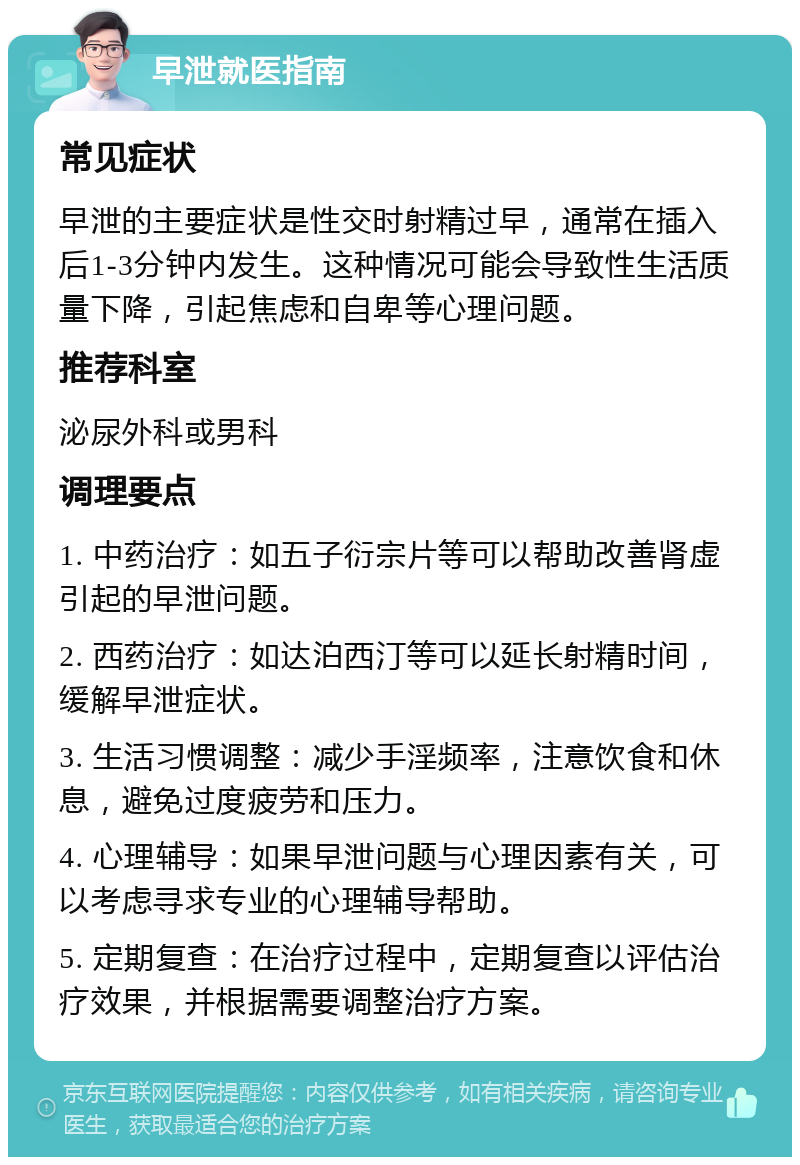 早泄就医指南 常见症状 早泄的主要症状是性交时射精过早，通常在插入后1-3分钟内发生。这种情况可能会导致性生活质量下降，引起焦虑和自卑等心理问题。 推荐科室 泌尿外科或男科 调理要点 1. 中药治疗：如五子衍宗片等可以帮助改善肾虚引起的早泄问题。 2. 西药治疗：如达泊西汀等可以延长射精时间，缓解早泄症状。 3. 生活习惯调整：减少手淫频率，注意饮食和休息，避免过度疲劳和压力。 4. 心理辅导：如果早泄问题与心理因素有关，可以考虑寻求专业的心理辅导帮助。 5. 定期复查：在治疗过程中，定期复查以评估治疗效果，并根据需要调整治疗方案。