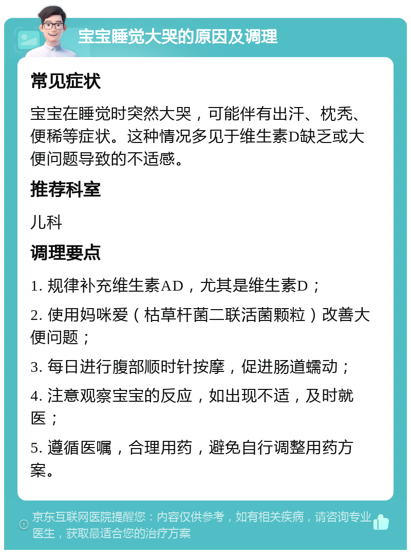 宝宝睡觉大哭的原因及调理 常见症状 宝宝在睡觉时突然大哭，可能伴有出汗、枕秃、便稀等症状。这种情况多见于维生素D缺乏或大便问题导致的不适感。 推荐科室 儿科 调理要点 1. 规律补充维生素AD，尤其是维生素D； 2. 使用妈咪爱（枯草杆菌二联活菌颗粒）改善大便问题； 3. 每日进行腹部顺时针按摩，促进肠道蠕动； 4. 注意观察宝宝的反应，如出现不适，及时就医； 5. 遵循医嘱，合理用药，避免自行调整用药方案。