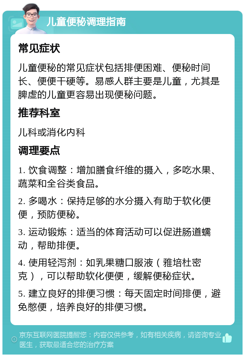 儿童便秘调理指南 常见症状 儿童便秘的常见症状包括排便困难、便秘时间长、便便干硬等。易感人群主要是儿童，尤其是脾虚的儿童更容易出现便秘问题。 推荐科室 儿科或消化内科 调理要点 1. 饮食调整：增加膳食纤维的摄入，多吃水果、蔬菜和全谷类食品。 2. 多喝水：保持足够的水分摄入有助于软化便便，预防便秘。 3. 运动锻炼：适当的体育活动可以促进肠道蠕动，帮助排便。 4. 使用轻泻剂：如乳果糖口服液（雅培杜密克），可以帮助软化便便，缓解便秘症状。 5. 建立良好的排便习惯：每天固定时间排便，避免憋便，培养良好的排便习惯。