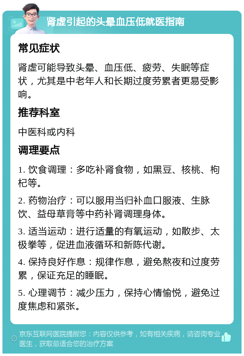 肾虚引起的头晕血压低就医指南 常见症状 肾虚可能导致头晕、血压低、疲劳、失眠等症状，尤其是中老年人和长期过度劳累者更易受影响。 推荐科室 中医科或内科 调理要点 1. 饮食调理：多吃补肾食物，如黑豆、核桃、枸杞等。 2. 药物治疗：可以服用当归补血口服液、生脉饮、益母草膏等中药补肾调理身体。 3. 适当运动：进行适量的有氧运动，如散步、太极拳等，促进血液循环和新陈代谢。 4. 保持良好作息：规律作息，避免熬夜和过度劳累，保证充足的睡眠。 5. 心理调节：减少压力，保持心情愉悦，避免过度焦虑和紧张。