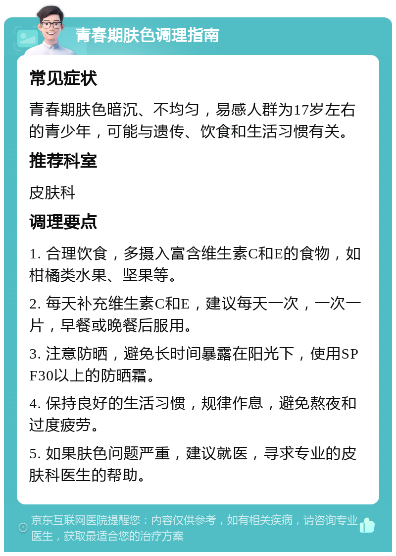 青春期肤色调理指南 常见症状 青春期肤色暗沉、不均匀，易感人群为17岁左右的青少年，可能与遗传、饮食和生活习惯有关。 推荐科室 皮肤科 调理要点 1. 合理饮食，多摄入富含维生素C和E的食物，如柑橘类水果、坚果等。 2. 每天补充维生素C和E，建议每天一次，一次一片，早餐或晚餐后服用。 3. 注意防晒，避免长时间暴露在阳光下，使用SPF30以上的防晒霜。 4. 保持良好的生活习惯，规律作息，避免熬夜和过度疲劳。 5. 如果肤色问题严重，建议就医，寻求专业的皮肤科医生的帮助。