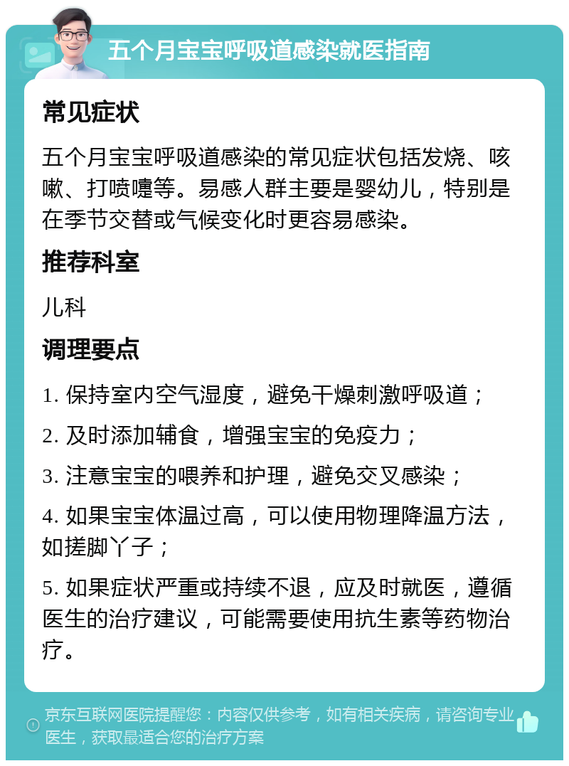 五个月宝宝呼吸道感染就医指南 常见症状 五个月宝宝呼吸道感染的常见症状包括发烧、咳嗽、打喷嚏等。易感人群主要是婴幼儿，特别是在季节交替或气候变化时更容易感染。 推荐科室 儿科 调理要点 1. 保持室内空气湿度，避免干燥刺激呼吸道； 2. 及时添加辅食，增强宝宝的免疫力； 3. 注意宝宝的喂养和护理，避免交叉感染； 4. 如果宝宝体温过高，可以使用物理降温方法，如搓脚丫子； 5. 如果症状严重或持续不退，应及时就医，遵循医生的治疗建议，可能需要使用抗生素等药物治疗。