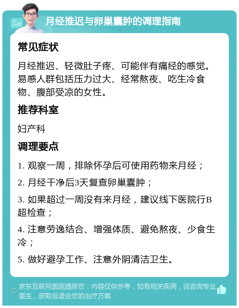 月经推迟与卵巢囊肿的调理指南 常见症状 月经推迟、轻微肚子疼、可能伴有痛经的感觉。易感人群包括压力过大、经常熬夜、吃生冷食物、腹部受凉的女性。 推荐科室 妇产科 调理要点 1. 观察一周，排除怀孕后可使用药物来月经； 2. 月经干净后3天复查卵巢囊肿； 3. 如果超过一周没有来月经，建议线下医院行B超检查； 4. 注意劳逸结合、增强体质、避免熬夜、少食生冷； 5. 做好避孕工作、注意外阴清洁卫生。