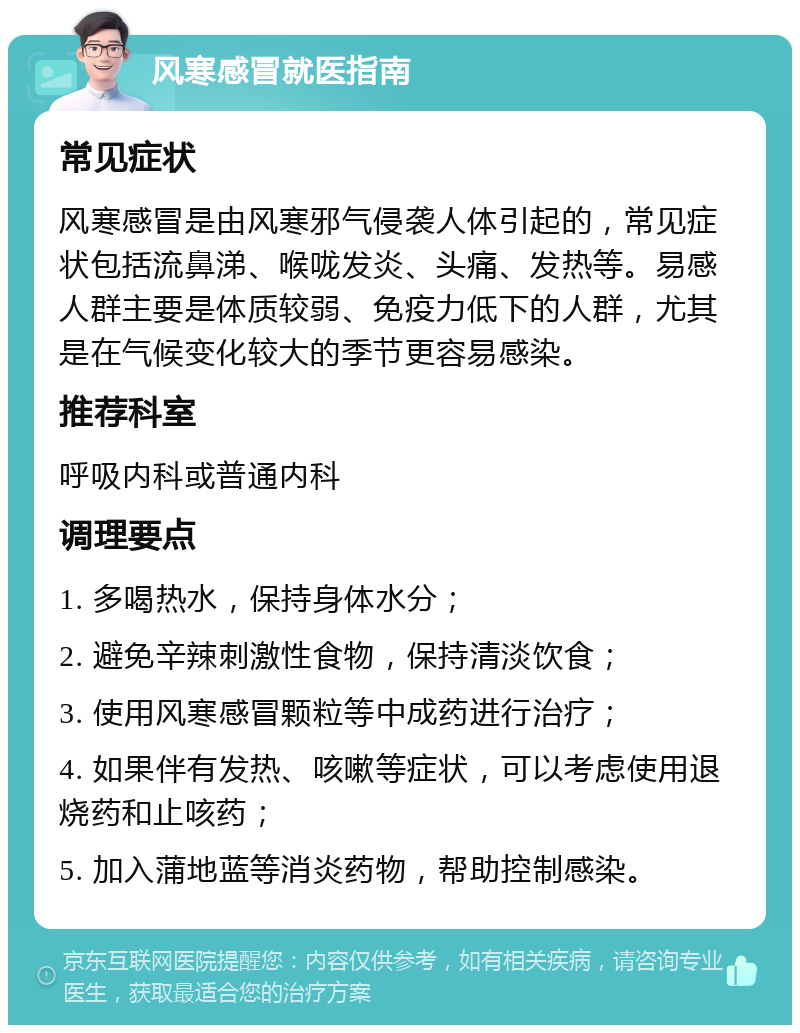 风寒感冒就医指南 常见症状 风寒感冒是由风寒邪气侵袭人体引起的，常见症状包括流鼻涕、喉咙发炎、头痛、发热等。易感人群主要是体质较弱、免疫力低下的人群，尤其是在气候变化较大的季节更容易感染。 推荐科室 呼吸内科或普通内科 调理要点 1. 多喝热水，保持身体水分； 2. 避免辛辣刺激性食物，保持清淡饮食； 3. 使用风寒感冒颗粒等中成药进行治疗； 4. 如果伴有发热、咳嗽等症状，可以考虑使用退烧药和止咳药； 5. 加入蒲地蓝等消炎药物，帮助控制感染。