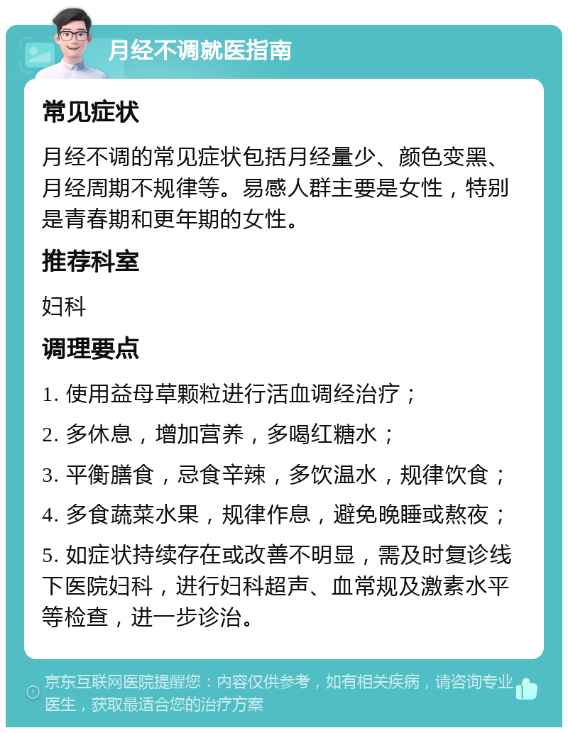 月经不调就医指南 常见症状 月经不调的常见症状包括月经量少、颜色变黑、月经周期不规律等。易感人群主要是女性，特别是青春期和更年期的女性。 推荐科室 妇科 调理要点 1. 使用益母草颗粒进行活血调经治疗； 2. 多休息，增加营养，多喝红糖水； 3. 平衡膳食，忌食辛辣，多饮温水，规律饮食； 4. 多食蔬菜水果，规律作息，避免晚睡或熬夜； 5. 如症状持续存在或改善不明显，需及时复诊线下医院妇科，进行妇科超声、血常规及激素水平等检查，进一步诊治。